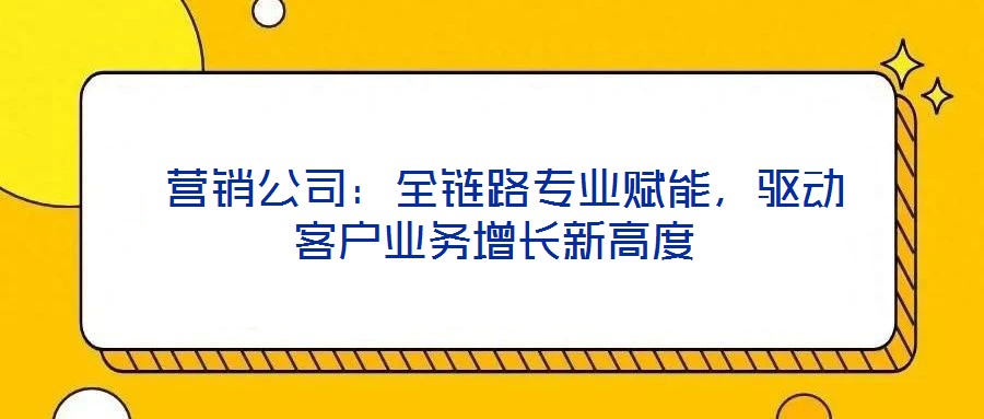  營銷公司：全鏈路專業(yè)賦能，驅動客戶業(yè)務增長新高度