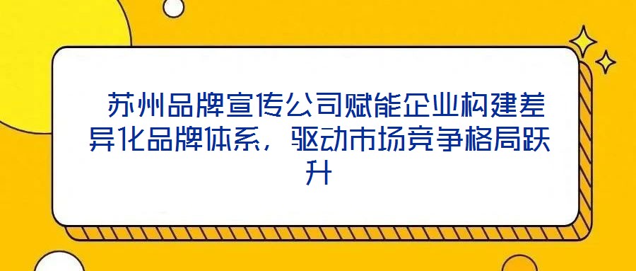 蘇州品牌宣傳公司賦能企業構建差異化品牌體系,驅動市場競爭格局躍升
