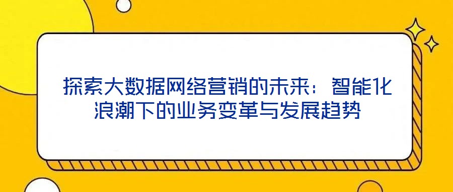 探索大數據網絡營銷的未來:智能化浪潮下的業務變革與發展趨勢
