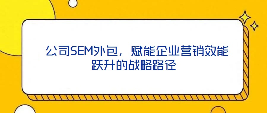 公司SEM外包,賦能企業營銷效能躍升的戰略路徑