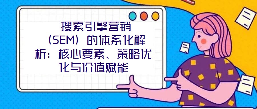 搜索引擎營銷(SEM)的體系化解析:核心要素、策略優化與價值賦能