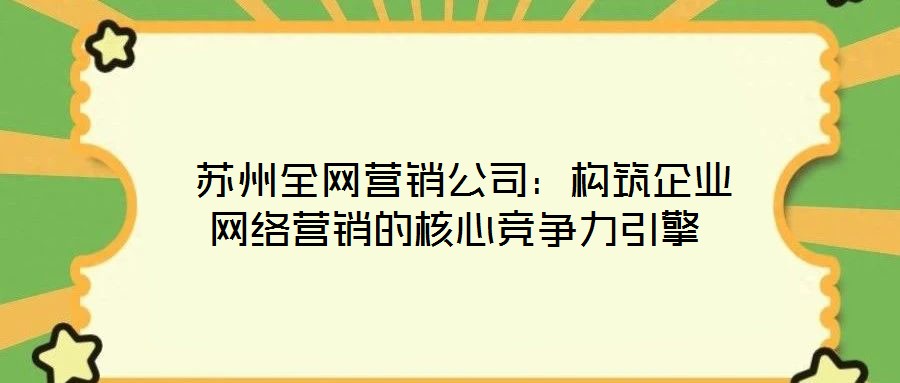蘇州全網營銷公司:構筑企業網絡營銷的核心競爭力引擎