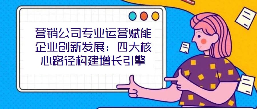 營銷公司專業運營賦能企業創新發展:四大核心路徑構建增長引擎