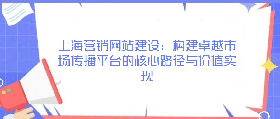 上海營銷網站建設:構建卓越市場傳播平臺的核心路徑與價值實現