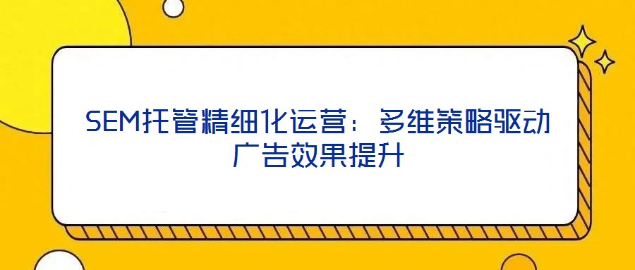 SEM托管精細化運營:多維策略驅(qū)動廣告效果提升