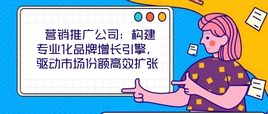 營銷推廣公司:構建專業化品牌增長引擎,驅動市場份額高效擴張