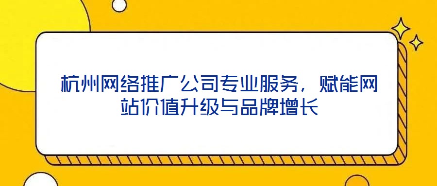 杭州網絡推廣公司專業服務,賦能網站價值升級與品牌增長