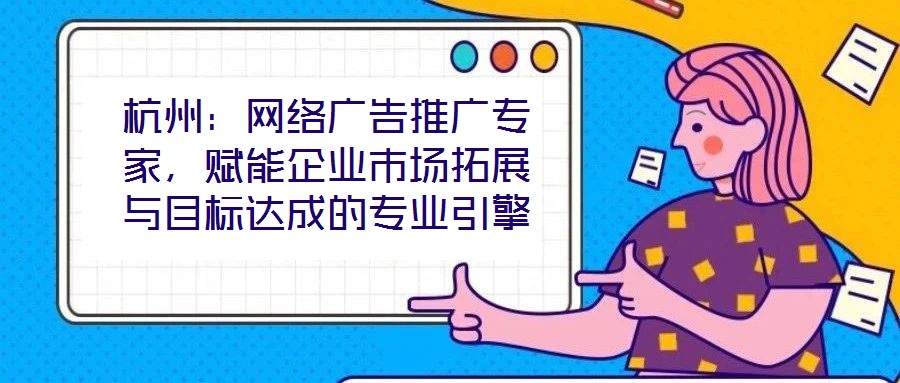 杭州：網絡廣告推廣專家，賦能企業市場拓展與目標達成的專業引擎