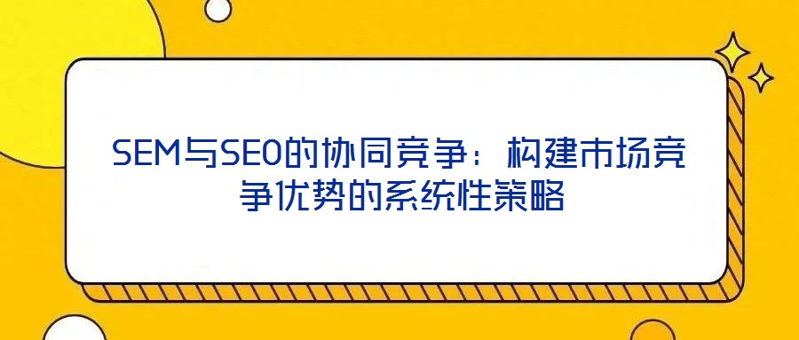 SEM與SEO的協(xié)同競爭:構(gòu)建市場競爭優(yōu)勢的系統(tǒng)性策略