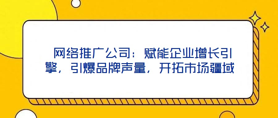 網絡推廣公司:賦能企業增長引擎,引爆品牌聲量,開拓市場疆域