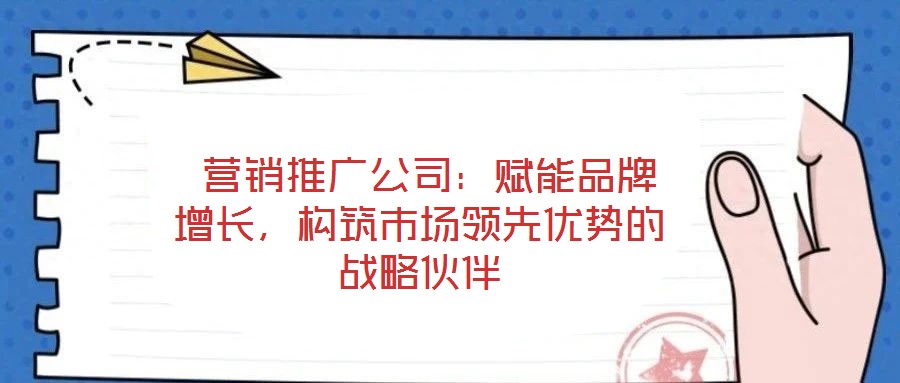 營銷推廣公司:賦能品牌增長,構筑市場領先優勢的戰略伙伴