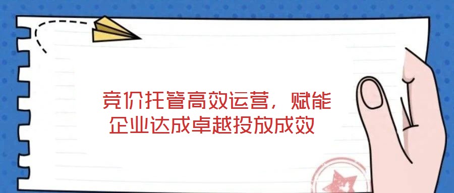  競(jìng)價(jià)托管高效運(yùn)營(yíng)，賦能企業(yè)達(dá)成卓越投放成效