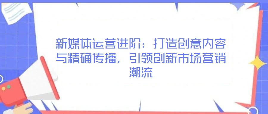 新媒體運營進階：打造創意內容與精確傳播，引領創新市場營銷潮流