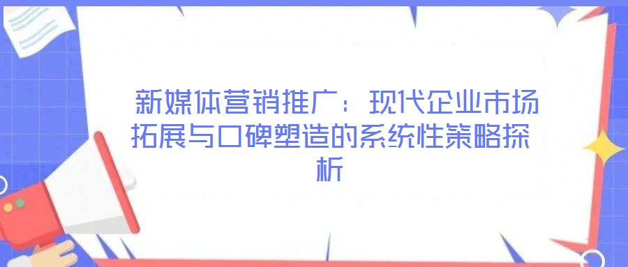 新媒體營銷推廣:現(xiàn)代企業(yè)市場拓展與口碑塑造的系統(tǒng)性策略探析