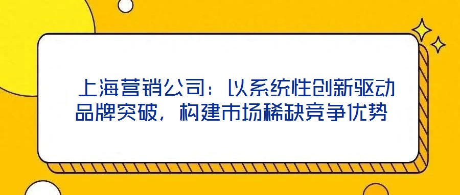  上海營銷公司：以系統性創新驅動品牌突破，構建市場稀缺競爭優勢
