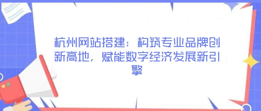 杭州網站搭建：構筑專業品牌創新高地，賦能數字經濟發展新引擎