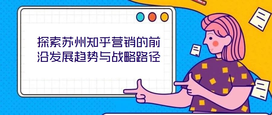 探索蘇州知乎營(yíng)銷(xiāo)的前沿發(fā)展趨勢(shì)與戰(zhàn)略路徑