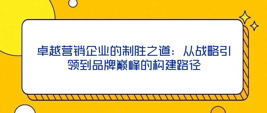 卓越營(yíng)銷企業(yè)的制勝之道：從戰(zhàn)略引領(lǐng)到品牌巔峰的構(gòu)建路徑