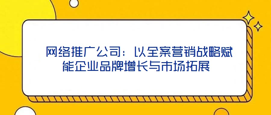  網絡推廣公司：以全案營銷戰略賦能企業品牌增長與市場拓展