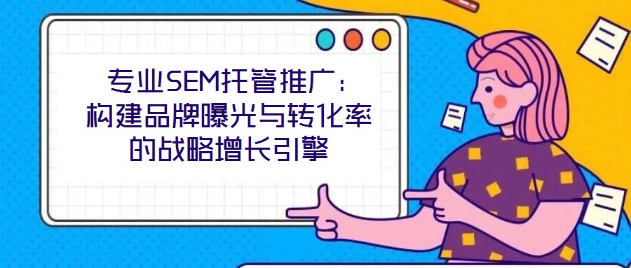 專業SEM托管推廣:構建品牌曝光與轉化率的戰略增長引擎
