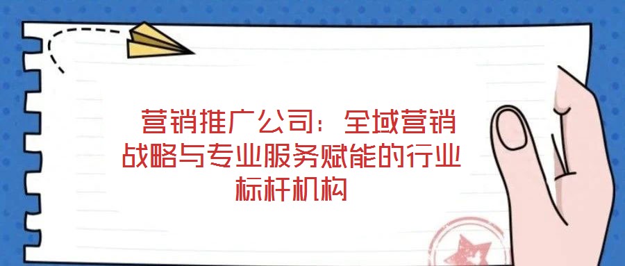  營銷推廣公司：全域營銷戰(zhàn)略與專業(yè)服務(wù)賦能的行業(yè)標桿機構(gòu)