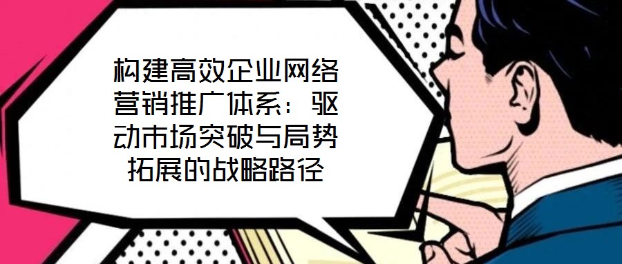 構建高效企業網絡營銷推廣體系:驅動市場突破與局勢拓展的戰略路徑