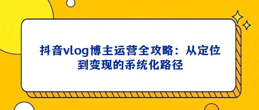 抖音vlog博主運(yùn)營(yíng)全攻略:從定位到變現(xiàn)的系統(tǒng)化路徑