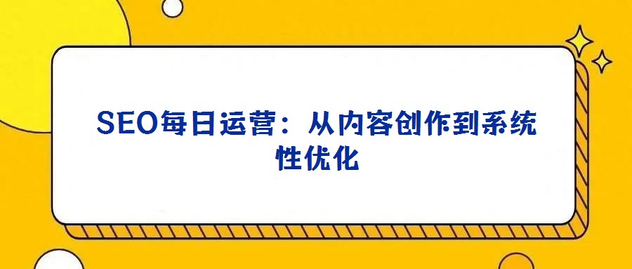 SEO每日運(yùn)營:從內(nèi)容創(chuàng)作到系統(tǒng)性優(yōu)化