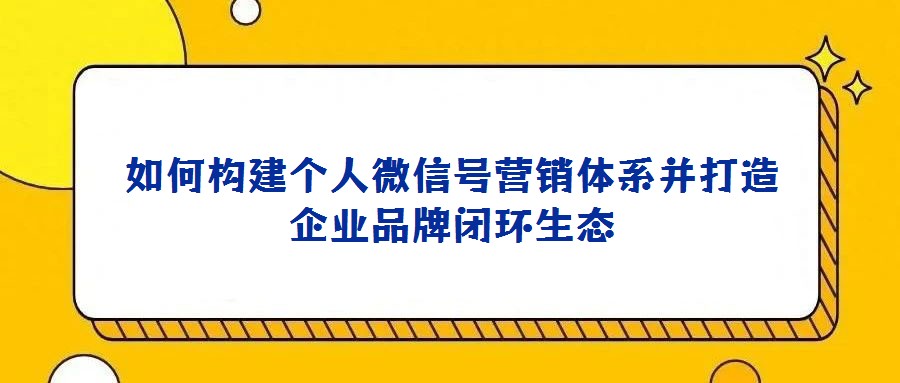 如何構建個人微信號營銷體系并打造企業(yè)品牌閉環(huán)生態(tài)